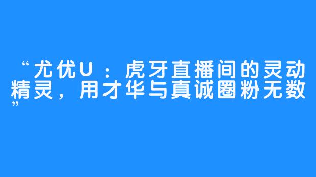 “尤优U：虎牙直播间的灵动精灵，用才华与真诚圈粉无数”