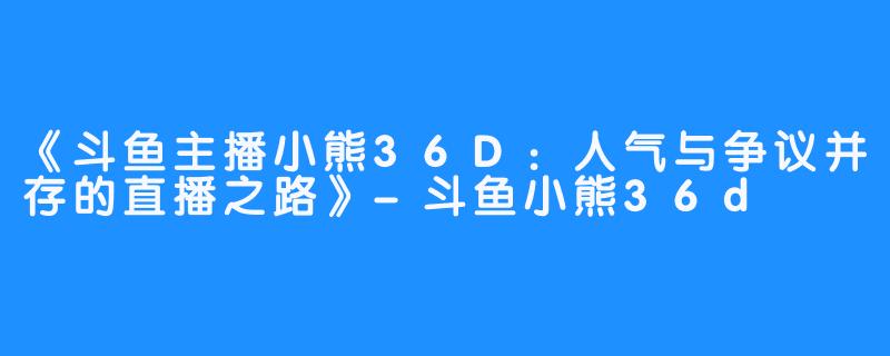 《斗鱼主播小熊36D：人气与争议并存的直播之路》-斗鱼小熊36d