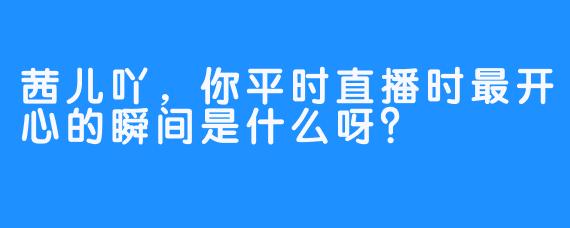 茜儿吖，你平时直播时最开心的瞬间是什么呀？