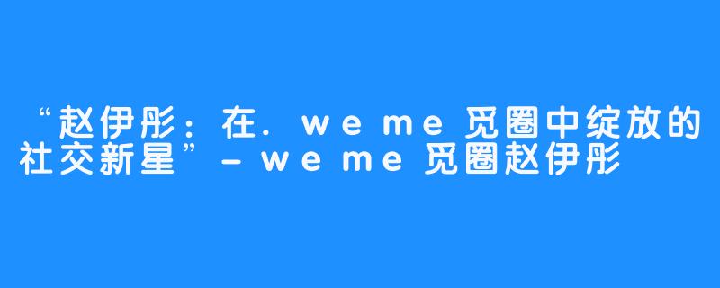 “赵伊彤：在.weme觅圈中绽放的社交新星”-weme觅圈赵伊彤