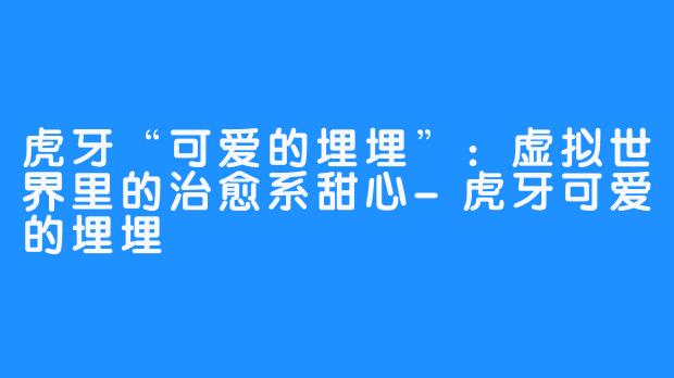 虎牙“可爱的埋埋”：虚拟世界里的治愈系甜心-虎牙可爱的埋埋
