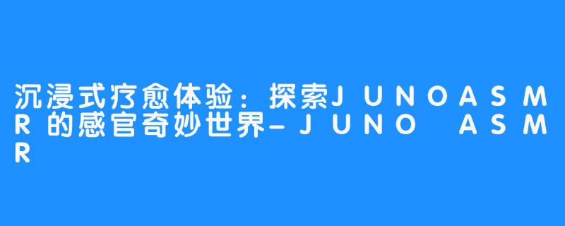 沉浸式疗愈体验：探索JUNOASMR的感官奇妙世界-JUNO ASMR