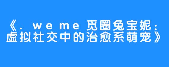 《.weme觅圈兔宝妮：虚拟社交中的治愈系萌宠》