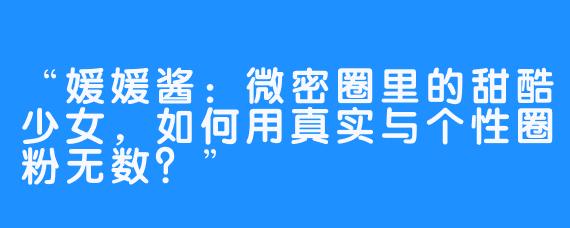 “媛媛酱：微密圈里的甜酷少女，如何用真实与个性圈粉无数？”