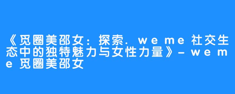 《觅圈美邵女：探索.weme社交生态中的独特魅力与女性力量》-weme觅圈美邵女