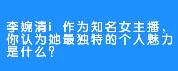 李婉清i作为知名女主播，你认为她最独特的个人魅力是什么？