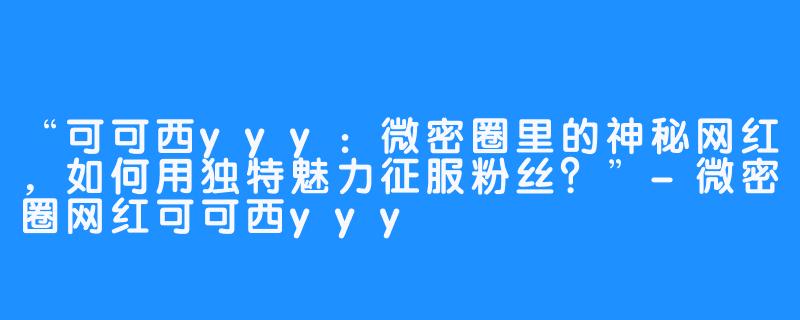 “可可西yyy：微密圈里的神秘网红，如何用独特魅力征服粉丝？”-微密圈网红可可西yyy