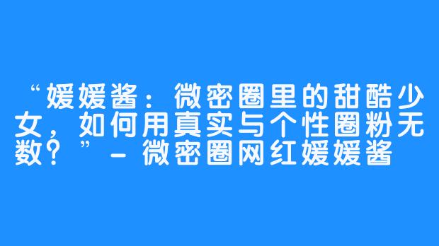 “媛媛酱：微密圈里的甜酷少女，如何用真实与个性圈粉无数？”-微密圈网红媛媛酱