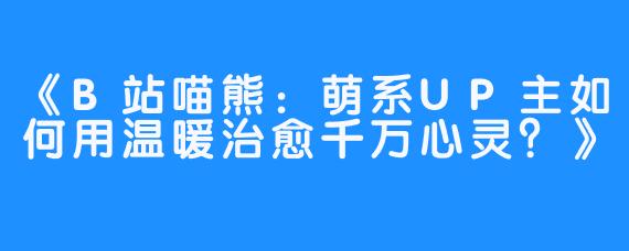 《B站喵熊：萌系UP主如何用温暖治愈千万心灵？》