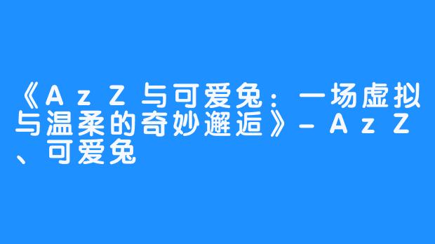 《AzZ与可爱兔：一场虚拟与温柔的奇妙邂逅》-AzZ、可爱兔