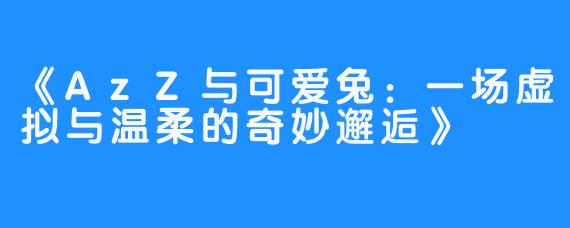 《AzZ与可爱兔：一场虚拟与温柔的奇妙邂逅》