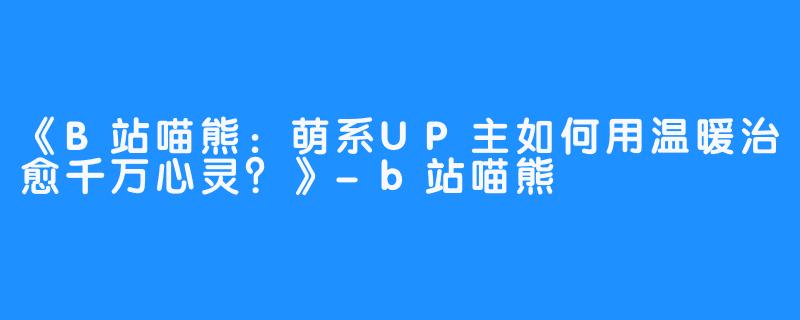 《B站喵熊：萌系UP主如何用温暖治愈千万心灵？》-b站喵熊