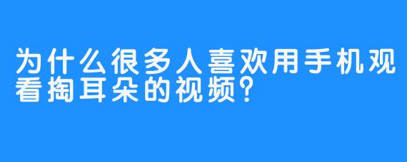 为什么很多人喜欢用手机观看掏耳朵的视频？