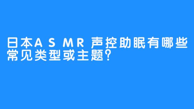 日本ASMR声控助眠有哪些常见类型或主题？