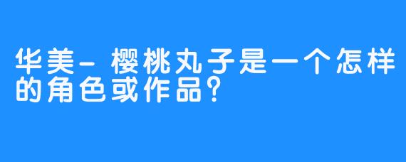 华美-樱桃丸子是一个怎样的角色或作品？