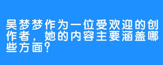 吴梦梦作为一位受欢迎的创作者，她的内容主要涵盖哪些方面？