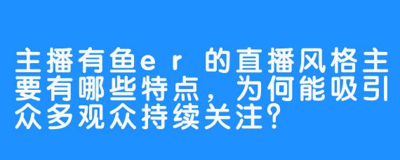 主播有鱼er的直播风格主要有哪些特点，为何能吸引众多观众持续关注？