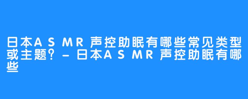 日本ASMR声控助眠有哪些常见类型或主题？-日本ASMR声控助眠有哪些