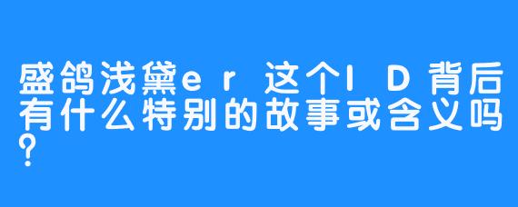 盛鸽浅黛er这个ID背后有什么特别的故事或含义吗？