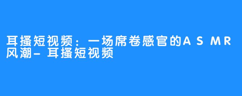 耳搔短视频:一场席卷感官的ASMR风潮-耳搔短视频
