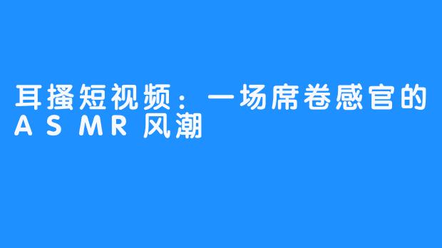 耳搔短视频:一场席卷感官的ASMR风潮