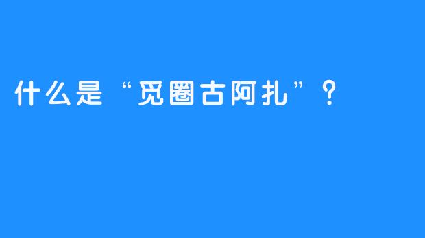 什么是“觅圈古阿扎”？